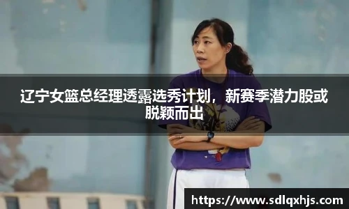 辽宁女篮总经理透露选秀计划，新赛季潜力股或脱颖而出