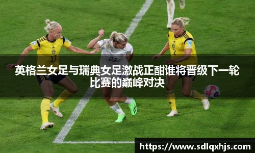 英格兰女足与瑞典女足激战正酣谁将晋级下一轮比赛的巅峰对决
